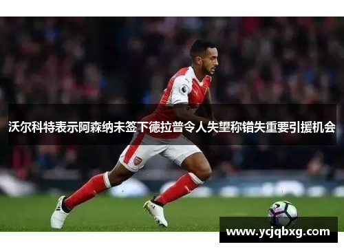 沃尔科特表示阿森纳未签下德拉普令人失望称错失重要引援机会