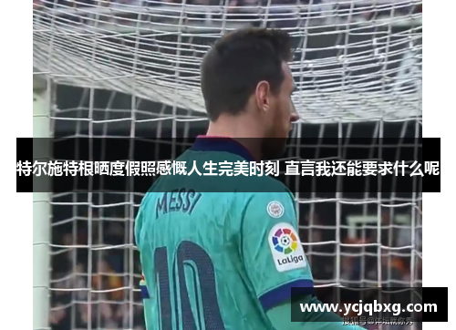 特尔施特根晒度假照感慨人生完美时刻 直言我还能要求什么呢